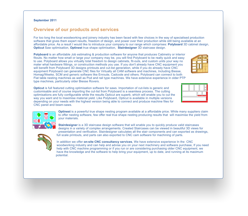 September 2011  Overview of our products and services  For too long the local woodworking and joinery industry has been faced with few choices in the way of specialised production software that gives them expert results, freedom of design, and power over their production while still being available at an affordable price. As a result I would like to introduce your company to our range which comprises: Polyboard 3D cabinet design, Opticut Saw optimisation, Optinest true shape optimisation,  Stairdesigner 3D staircase design.   Polyboard is an affordable Job estimating & production software for anyone that produces Cabinetry or interior fitouts. No matter how small or large your company may be, you will find Polyboard to be really quick and easy to use. Polyboard allows you virtually total freedom to design cabinets, fit-outs, and custom units your way no mater what hardware fittings, or construction methods you use. If you don't already have CNC equipment you will benefit from Polyboard 3D designs printouts and cut-list generation, while if you do already have CNC equipment Polyboard can generate CNC files for Virtually all CAM software and machines, Including Biesse, Homag/Weeke, SCM and generic software like Enroute, Cadcode and others. Polyboard can connect to both Flat table nesting machines as well as Pod and rail type machines. We have extensive experience in older PTP type machines, particularly older Biesse Rovers.  Opticut is full featured cutting optimisation software for saws. Importation of cut-lists is generic and customisable and of course importing the cut-list from Polyboard is a seamless process. The cutting optimisations are fully configurable while the results Opticut are superb, which will enable you to cut the way you want and to maximise material yield. Like Polyboard, Opticut is available in multiple versions depending on your needs with the highest version being able to connect and produce machine files for CNC panel and beam-saws.   Optinest is a powerful true shape nesting program available at a affordable price. While many suppliers claim to offer nesting software, few offer real true shape nesting producing results that  will maximise the yield from your materials.   Stairdesigner is a 3D staircase design software that will enable you to quickly produce valid staircases designs in a variety of complex arrangements. Created Staircases can be viewed in beautiful 3D views for presentation and verification. Stairdesigner calculates all the stair components and can exported as drawings, full scale printouts, and parts can also exported to CNC cam software for machining of parts.  In addition we offer on-site CNC consultancy services, We have extensive experience In the  CNC woodworking industry and can help and advise you on your next machinery and software purchase, If you need help with CNC machine programming or if you run or are considering purchasing older CNC equipment, we have the knowledge and the software to help bring your equipment, up to date, and running at its maximum potential.