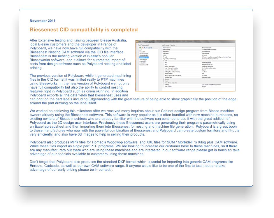 November 2011  Biessenest CID compatibility is completed  After Extensive testing and liaising between Biesse Australia, local Biesse customers and the developer in France of Polyboard, we have now have full compatibility with the Biessenest Nesting CAM software via the CID file interface. Biessenest is the nesting version of Biesses popular Biesseworks software. and it allows for automated import of parts from design software such as Polyboard nesting and label printing.      The previous version of Polyboard while it generated machining files in the CID format it was limited really to PTP machines using Biessworks. In the new version of Polyboard we not only have full compatibility but also the ability to control nesting features right in Polyboard such as onion skinning. In addition Polyboard exports all the data fields that Biessenest uses and can print on the part labels including Edgebanding with the great feature of being able to show graphically the position of the edge around the part drawing on the label itself.  We worked on achieving this milestone after we received many inquires about our Cabinet design program from Biesse machine owners already using the Biessenest software. This software is very popular as it is often bundled with new machine purchases, so existing owners of Biesse machines who are already familiar with the software can continue to use it with the great addition of Polyboard as the 3D design user interface. Previously these Biessenest users are generating their programs parametrically using an Excel spreadsheet and then importing them into Biessenest for nesting and machine file generation.  Polyboard is a great boon to these manufactures who now with the powerful combination of Biessenest and Polyboard can create custom furniture and fit-outs very efficiently, and also have 3d images to help in selling their products.  Polyboard also produces MPR files for Homags Woodwop software, and XXL files for SCM / Morbidelli s Xilog plus CAM software. While these files import as single part PTP programs, We are looking to increase our customer base to these machines, so If there are any manufacturers out there who are using these machines and are interested in our software range please get in touch an take advantage of our specials available to customers using these machines.  Dont forget that Polyboard also produces the standard DXF format which is useful for importing into generic CAM programs like Enroute, Cadcode, as well as our own CAM software range. If anyone would like to be one of the first to test it out and take advantage of our early pricing please be in contact...