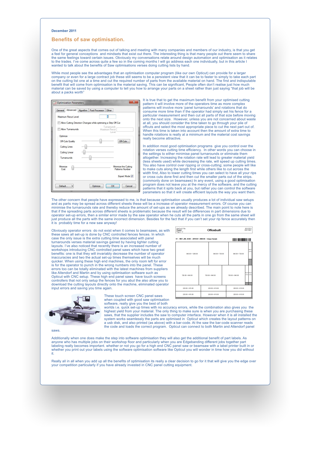 December 2011  Benefits of saw optimisation.  One of the great aspects that comes out of talking and meeting with many companies and members of our industry, is that you get a feel for general conceptions  and mindsets that exist out there. The interesting thing is that many people out there seem to share the same feelings toward certain issues. Obviously my conversations relate around design automation and optimisation as it relates to the trades. Ive come across quite a few so in the coming months I will go address each one individually, but in this article I wanted to talk about the benefits of Saw optimisations verses doing cutting lists by hand.  While most people see the advantages that an optimisation computer program (like our own Opticut) can provide for a larger company or even for a large contract job these still seems to be a persistent view that it can be to faster to simply to take each part on the cutting list one at a time and cut the required number of parts from the available material on hand. The first and indisputable benefit that will come from optimisation is the material saving. This can be significant, People often dont realise just how much material can be saved by using a computer to tell you how to arrange your parts on a sheet rather than just saying that job will be about a packs worth   It is true that to get the maximum benefit from your optimised cutting pattern it will involve more of the operators time as more complex patterns will involve more panel turnarounds and rotations that do consume more time than if the operator had simply set his fence for a particular measurement and then cut all parts of that size before moving onto the next size.  However, unless you are not concerned about waste at all, you should consider the time taken to go through your pile of offcuts and select the most appropriate piece to cut the next part out of. When this time is taken into account then the amount of extra time to handle rotations is really at a minimum and the material cost savings really become attractive.  In addition most good optimisation programs  give you control over the rotation verses cutting time efficiency.  In other words you can choose in the settings to either minimise panel turnarounds or eliminate them altogether. Increasing the rotation rate will lead to greater material yield (less sheets used) while decreasing the rate, will speed up cutting times. You also have control over ripping or cross-cutting; some people will like to make cuts along the length first while others like to cut across the width first, Also to lower cutting times you can select to have all your rips or cross cuts done first and then cut the smaller parts out of the strips. (commonly done on beamsaws) In any event, using a good optimisation program does not leave you at the mercy of the software, and the cutting patterns that it spits back at you, but rather you can control the software parameters so that it will create efficient layouts the way you want them.  The other concern that people have expressed to me, is that because optimisation usually produces a lot of individual saw setups and as parts may be spread across different sheets these will be a increase of operator measurement errors. Of course you can minimise the turnarounds rate and thereby reduce the amount of set-ups as we already described. The main point to note here is that if the spreading parts across different sheets is problematic because the result will be differences in part dimensions due to operator set-up errors, then a similar error made by the saw operator when he cuts all the parts in one go from the same sheet will just produce all the parts with the same incorrect dimension. Besides for the fact that if you cant set your rip fence accurately then it is  probably time for a new saw anyway!   Obviously operator errors  do not exist when it comes to beamsaws, as with these saws all set-up is done by CNC controlled fences fences. In which case the only issue is the extra cutting time associated with panel turnarounds verses material savings gained by having tighter cutting layouts. Ive also noticed that recently there is an increased number of workshops introducing CNC controlled panel saws which have two great benefits: one is that they will invariably decrease the number of operator  inaccuracies and two the actual set-up times themselves will be much quicker. When using these high end machines, the only room left for error  is for the operator to punch in the wrong numbers into the panel. These errors too can be totally eliminated with the latest machines from suppliers like Altendorf and Martin and by using optimisation software such as Opticut with CNC setup. These high end panel saws  have touch screens controllers that not only setup the fences for you abut the also allow you to download the cutting layouts directly onto the machine, eliminated operator input errors and saving you time again.   These touch screen CNC panel saws when coupled with good saw optimisation software, really give you the best of both worlds i.e. quick set-up times with no accuracy errors, while the combination also gives you  the highest yield from your material. The only thing to make sure is when you are purchasing these saws, that the supplier includes the saw to computer interface. However when it is all installed the system works seamlessly the parts are optimised in  Opticut which creates the layout patterns on a usb disk, and also printed (as above) with a bar-code. At the saw the bar-code scanner reads the code and loads the correct program.  Opticut can connect to both Martin and Altendorf panel saws.  Additionally when one does make the step into software optimisation they will also get the additional benefit of part labels. As anyone who has multiple jobs on their workshop floor and particularly when you are Edgebanding different jobs together part labeling really becomes important. whether or not you go for a high end CNC panel saw or beamsaw with a label printer built in or whether you print out your labels using the software optimisation software like Opticut you will wonder in time how you did without it.  Really all in all when you add up all the benefits of optimisation its really a clear decision to go for it that will give you the edge over your competition particularly if you have already invested in CNC panel cutting equipment.