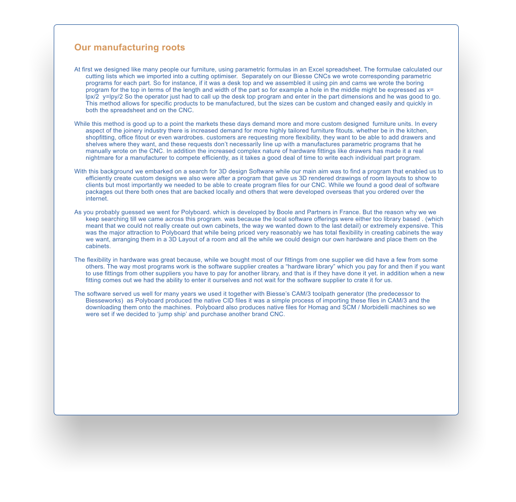 Our manufacturing roots   At first we designed like many people our furniture, using parametric formulas in an Excel spreadsheet. The formulae calculated our cutting lists which we imported into a cutting optimiser.  Separately on our Biesse CNCs we wrote corresponding parametric programs for each part. So for instance, if it was a desk top and we assembled it using pin and cams we wrote the boring program for the top in terms of the length and width of the part so for example a hole in the middle might be expressed as x= lpx/2  y=lpy/2 So the operator just had to call up the desk top program and enter in the part dimensions and he was good to go. This method allows for specific products to be manufactured, but the sizes can be custom and changed easily and quickly in both the spreadsheet and on the CNC.  While this method is good up to a point the markets these days demand more and more custom designed  furniture units. In every aspect of the joinery industry there is increased demand for more highly tailored furniture fitouts. whether be in the kitchen, shopfitting, office fitout or even wardrobes. customers are requesting more flexibility, they want to be able to add drawers and shelves where they want, and these requests dont necessarily line up with a manufactures parametric programs that he manually wrote on the CNC. In addition the increased complex nature of hardware fittings like drawers has made it a real nightmare for a manufacturer to compete efficiently, as it takes a good deal of time to write each individual part program.  With this background we embarked on a search for 3D design Software while our main aim was to find a program that enabled us to efficiently create custom designs we also were after a program that gave us 3D rendered drawings of room layouts to show to clients but most importantly we needed to be able to create program files for our CNC. While we found a good deal of software packages out there both ones that are backed locally and others that were developed overseas that you ordered over the internet.   As you probably guessed we went for Polyboard. which is developed by Boole and Partners in France. But the reason why we we keep searching till we came across this program. was because the local software offerings were either too library based . (which meant that we could not really create out own cabinets, the way we wanted down to the last detail) or extremely expensive. This was the major attraction to Polyboard that while being priced very reasonably we has total flexibility in creating cabinets the way we want, arranging them in a 3D Layout of a room and all the while we could design our own hardware and place them on the cabinets.   The flexibility in hardware was great because, while we bought most of our fittings from one supplier we did have a few from some others. The way most programs work is the software supplier creates a hardware library which you pay for and then if you want to use fittings from other suppliers you have to pay for another library, and that is if they have done it yet. in addition when a new fitting comes out we had the ability to enter it ourselves and not wait for the software supplier to crate it for us.  The software served us well for many years we used it together with Biesses CAM/3 toolpath generator (the predecessor to Biesseworks)  as Polyboard produced the native CID files it was a simple process of importing these files in CAM/3 and the downloading them onto the machines.  Polyboard also produces native files for Homag and SCM / Morbidelli machines so we were set if we decided to jump ship and purchase another brand CNC.